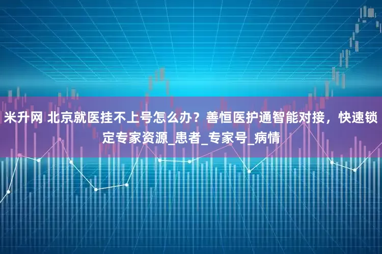 米升网 北京就医挂不上号怎么办？善恒医护通智能对接，快速锁定专家资源_患者_专家号_病情