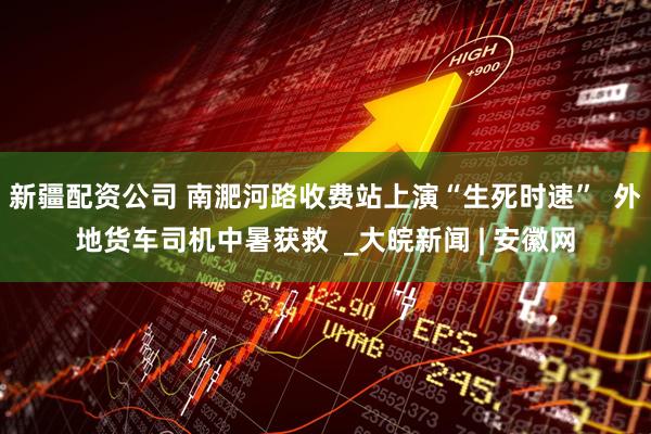 新疆配资公司 南淝河路收费站上演“生死时速”  外地货车司机中暑获救  _大皖新闻 | 安徽网