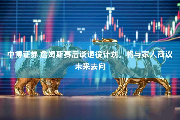 中博证券 詹姆斯赛后谈退役计划，将与家人商议未来去向