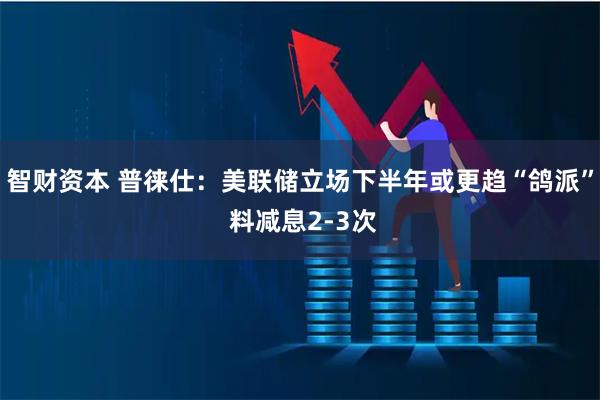 智财资本 普徕仕：美联储立场下半年或更趋“鸽派” 料减息2-3次